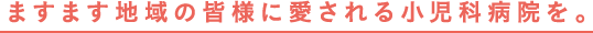 ますます地域の皆様に愛される小児科病院を。
